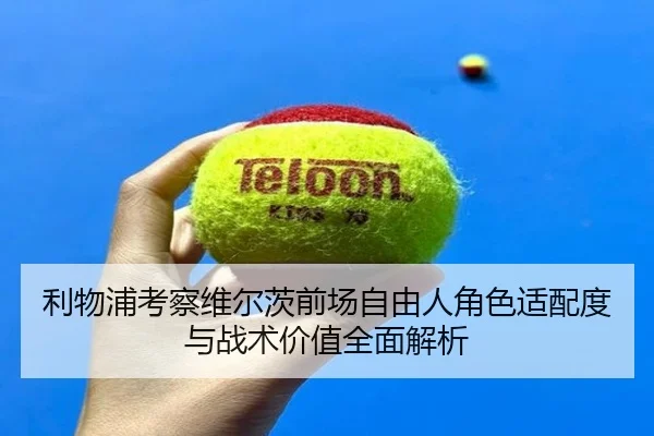利物浦考察维尔茨前场自由人角色适配度与战术价值全面解析