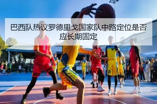 巴西队热议罗德里戈国家队中路定位是否应长期固定